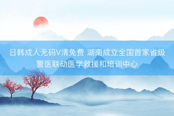 日韩成人无码V清免费 湖南成立全国首家省级警医联动医学救援和培训中心