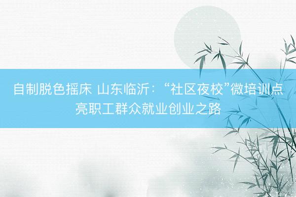自制脱色摇床 山东临沂：“社区夜校”微培训点亮职工群众就业创业之路