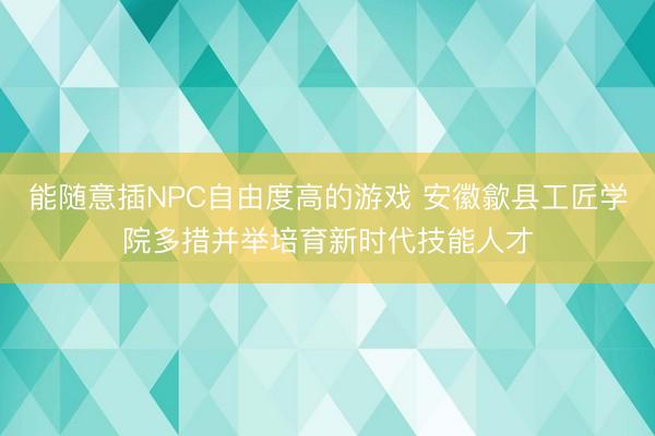 能随意插NPC自由度高的游戏 安徽歙县工匠学院多措并举培育新时代技能人才