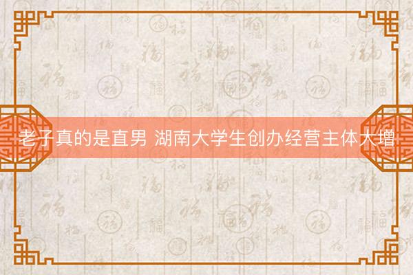 老子真的是直男 湖南大学生创办经营主体大增