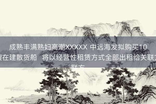 成熟丰满熟妇高潮XXXXX 中远海发拟购买10艘在建散货船  将以经营性租赁方式全部出租给关联方