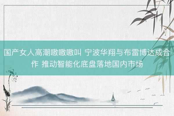 国产女人高潮嗷嗷嗷叫 宁波华翔与布雷博达成合作 推动智能化底盘落地国内市场