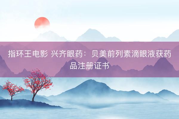 指环王电影 兴齐眼药：贝美前列素滴眼液获药品注册证书