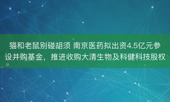 猫和老鼠别碰胡须 南京医药拟出资4.5亿元参设并购基金，推进收购大清生物及科健科技股权