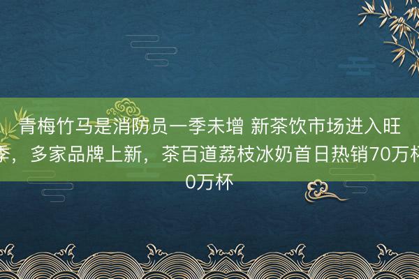 青梅竹马是消防员一季未增 新茶饮市场进入旺季,多家品牌上新,茶百道荔枝冰奶首日热销70万杯
