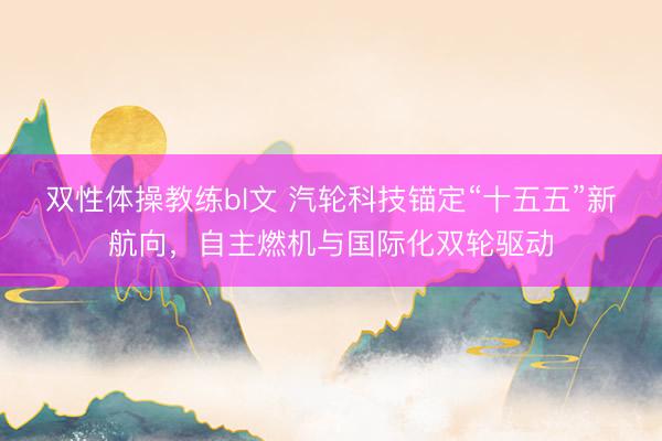 双性体操教练bl文 汽轮科技锚定“十五五”新航向，自主燃机与国际化双轮驱动