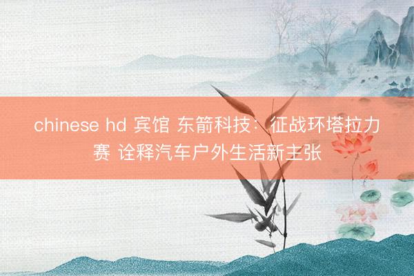 chinese hd 宾馆 东箭科技：征战环塔拉力赛 诠释汽车户外生活新主张