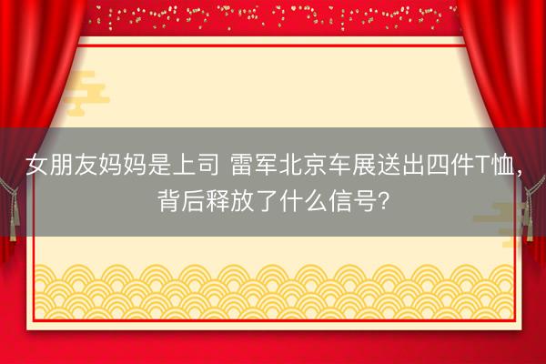 女朋友妈妈是上司 雷军北京车展送出四件T恤，背后释放了什么信号？