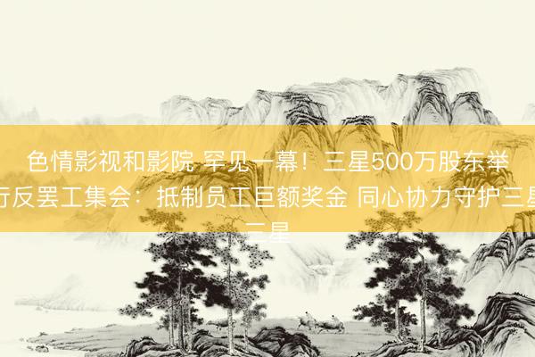 色情影视和影院 罕见一幕！三星500万股东举行反罢工集会：抵制员工巨额奖金 同心协力守护三星