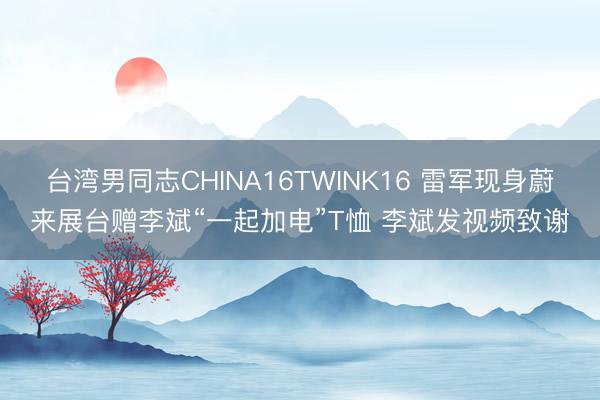台湾男同志CHINA16TWINK16 雷军现身蔚来展台赠李斌“一起加电”T恤 李斌发视频致谢