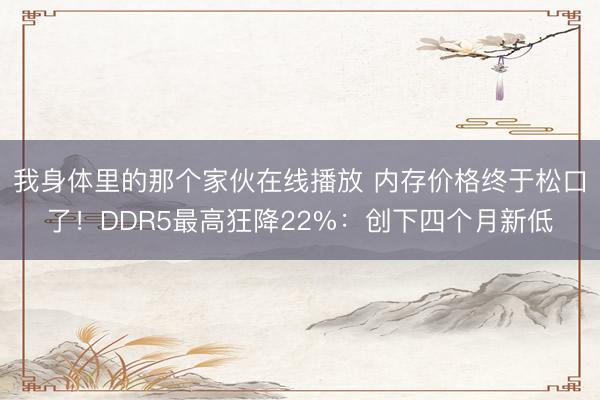 我身体里的那个家伙在线播放 内存价格终于松口了！DDR5最高狂降22%：创下四个月新低