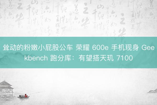 耸动的粉嫩小屁股公车 荣耀 600e 手机现身 Geekbench 跑分库：有望搭天玑 7100