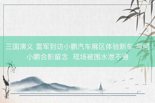 三国演义 雷军到访小鹏汽车展区体验新车 与何小鹏合影留念  现场被围水泄不通