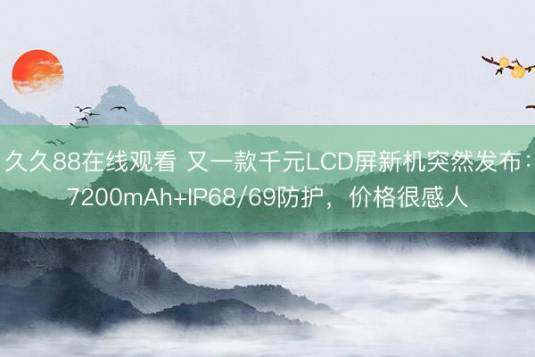 久久88在线观看 又一款千元LCD屏新机突然发布：7200mAh+IP68/69防护，价格很感人