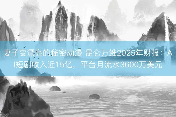 妻子变漂亮的秘密动漫 昆仑万维2025年财报：AI短剧收入近15亿，平台月流水3600万美元