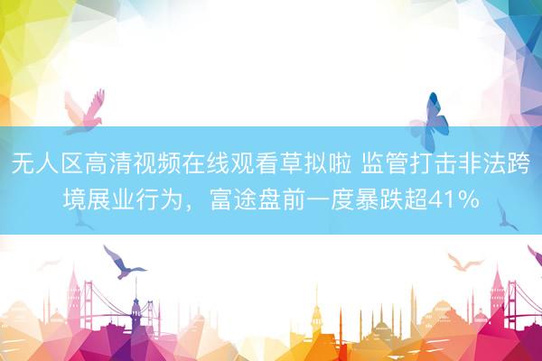 无人区高清视频在线观看草拟啦 监管打击非法跨境展业行为，富途盘前一度暴跌超41%