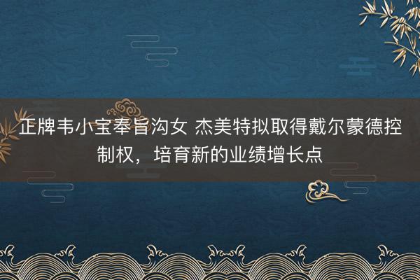 正牌韦小宝奉旨沟女 杰美特拟取得戴尔蒙德控制权，培育新的业绩增长点