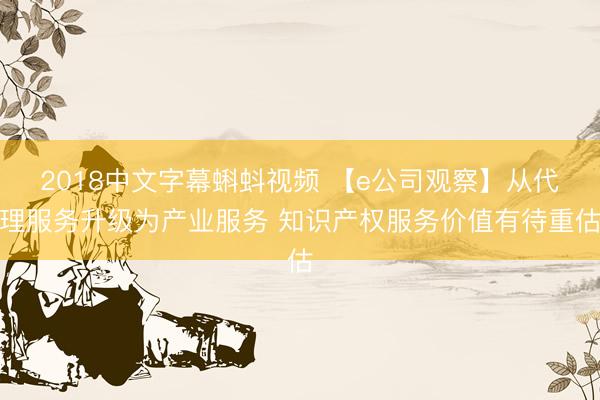 2018中文字幕蝌蚪视频 【e公司观察】从代理服务升级为产业服务 知识产权服务价值有待重估