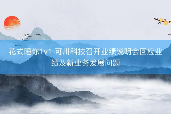 花式睡你1v1 可川科技召开业绩说明会回应业绩及新业务发展问题