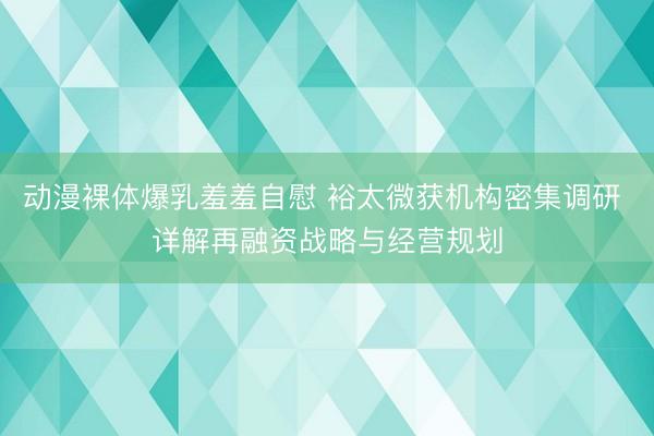 动漫裸体爆乳羞羞自慰 裕太微获机构密集调研 详解再融资战略与经营规划