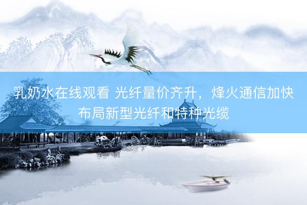 乳奶水在线观看 光纤量价齐升，烽火通信加快布局新型光纤和特种光缆