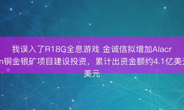 我误入了R18G全息游戏 金诚信拟增加Alacran铜金银矿项目建设投资，累计出资金额约4.1亿美元