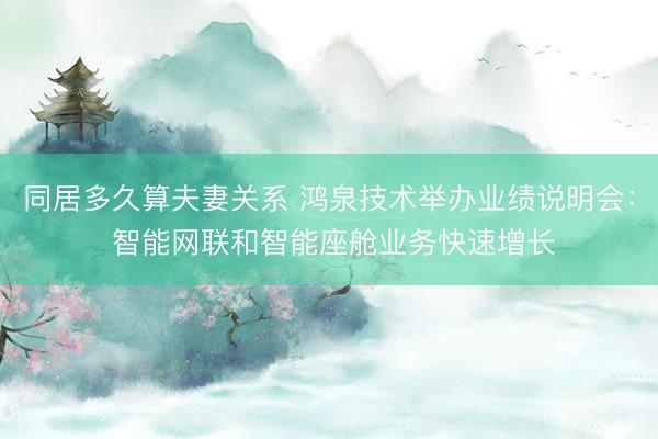 同居多久算夫妻关系 鸿泉技术举办业绩说明会： 智能网联和智能座舱业务快速增长