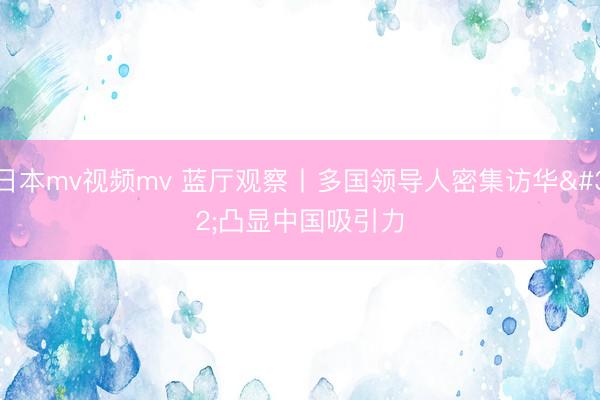 日本mv视频mv 蓝厅观察丨多国领导人密集访华 凸显中国吸引力