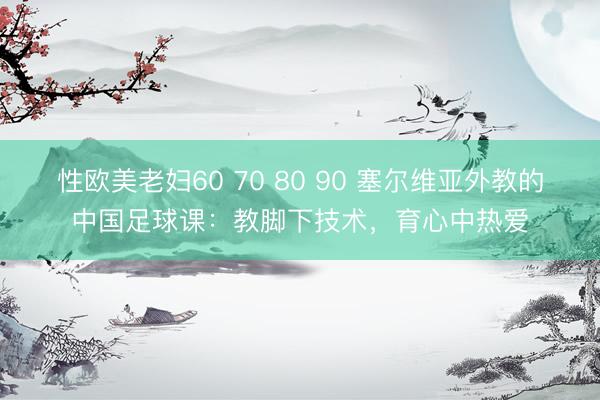 性欧美老妇60 70 80 90 塞尔维亚外教的中国足球课：教脚下技术，育心中热爱