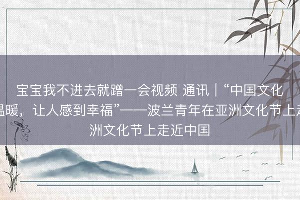 宝宝我不进去就蹭一会视频 通讯｜“中国文化热闹、温暖，让人感到幸福”——波兰青年在亚洲文化节上走近中国