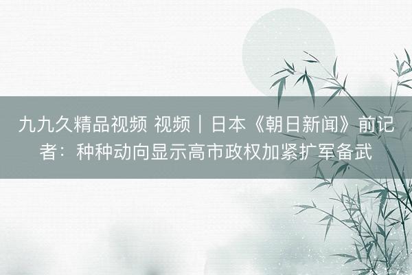九九久精品视频 视频｜日本《朝日新闻》前记者：种种动向显示高市政权加紧扩军备武