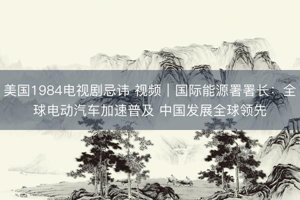 美国1984电视剧忌讳 视频｜国际能源署署长：全球电动汽车加速普及 中国发展全球领先