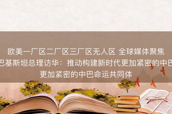 欧美一厂区二厂区三厂区无人区 全球媒体聚焦｜外媒关注巴基斯坦总理访华：推动构建新时代更加紧密的中巴命运共同体