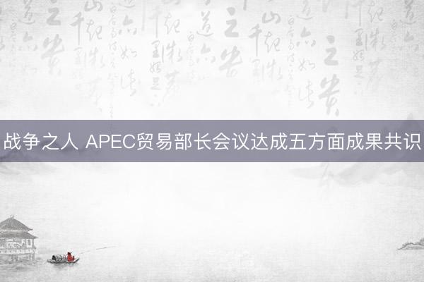 战争之人 APEC贸易部长会议达成五方面成果共识
