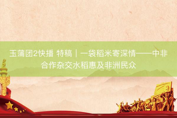 玉蒲团2快播 特稿｜一袋稻米寄深情——中非合作杂交水稻惠及非洲民众