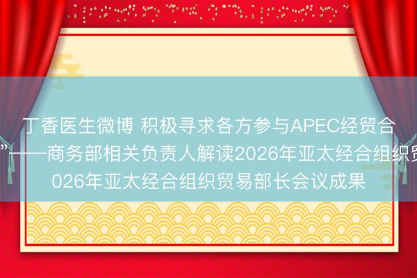丁香医生微博 积极寻求各方参与APEC经贸合作的“最大公约数”——商务部相关负责人解读2026年亚太经合组织贸易部长会议成果