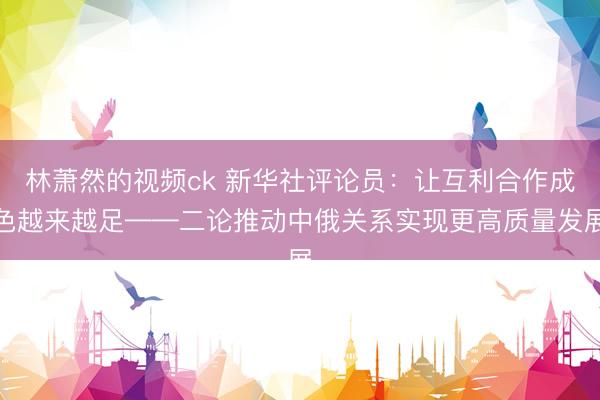 林萧然的视频ck 新华社评论员:让互利合作成色越来越足——二论推动中俄关系实现更高质量发展