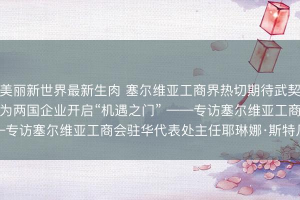美丽新世界最新生肉 塞尔维亚工商界热切期待武契奇访华：元首会晤将为两国企业开启“机遇之门” ——专访塞尔维亚工商会驻华代表处主任耶琳娜·斯特凡诺维奇