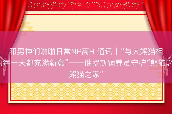 和男神们啪啪日常NP高H 通讯｜“与大熊猫相处的每一天都充满新意”——俄罗斯饲养员守护“熊猫之家”