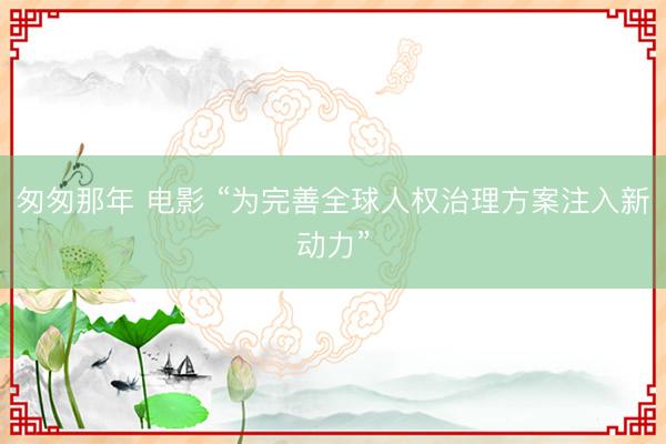 匆匆那年 电影 “为完善全球人权治理方案注入新动力”