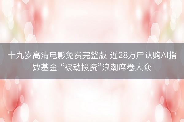 十九岁高清电影免费完整版 近28万户认购AI指数基金 “被动投资”浪潮席卷大众
