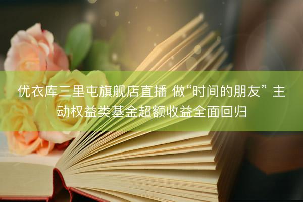 优衣库三里屯旗舰店直播 做“时间的朋友” 主动权益类基金超额收益全面回归