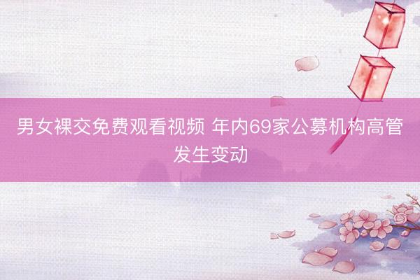 男女裸交免费观看视频 年内69家公募机构高管发生变动