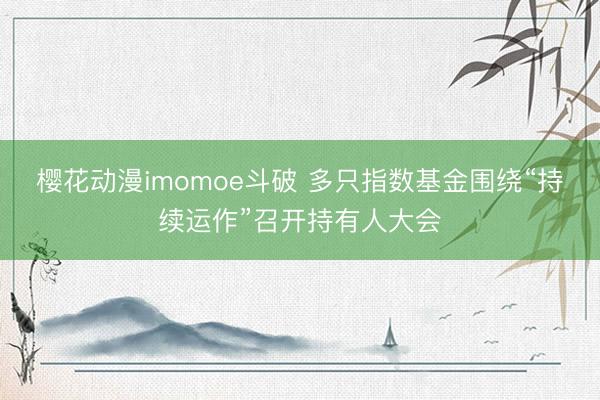 樱花动漫imomoe斗破 多只指数基金围绕“持续运作”召开持有人大会