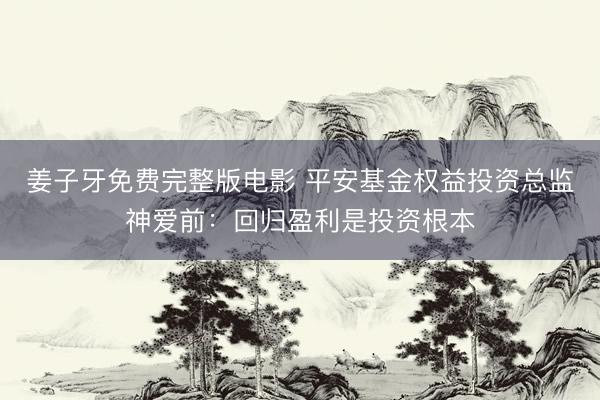 姜子牙免费完整版电影 平安基金权益投资总监神爱前：回归盈利是投资根本