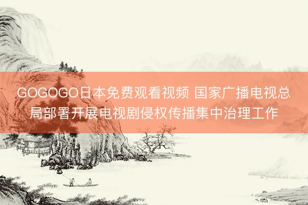 GOGOGO日本免费观看视频 国家广播电视总局部署开展电视剧侵权传播集中治理工作