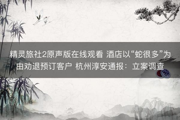 精灵旅社2原声版在线观看 酒店以“蛇很多”为由劝退预订客户 杭州淳安通报：立案调查