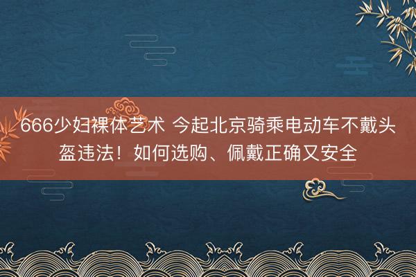 666少妇裸体艺术 今起北京骑乘电动车不戴头盔违法！如何选购、佩戴正确又安全