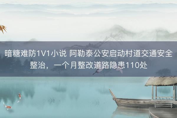 暗糖难防1V1小说 阿勒泰公安启动村道交通安全整治，一个月整改道路隐患110处