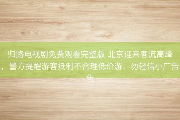 归路电视剧免费观看完整版 北京迎来客流高峰，警方提醒游客抵制不合理低价游、勿轻信小广告